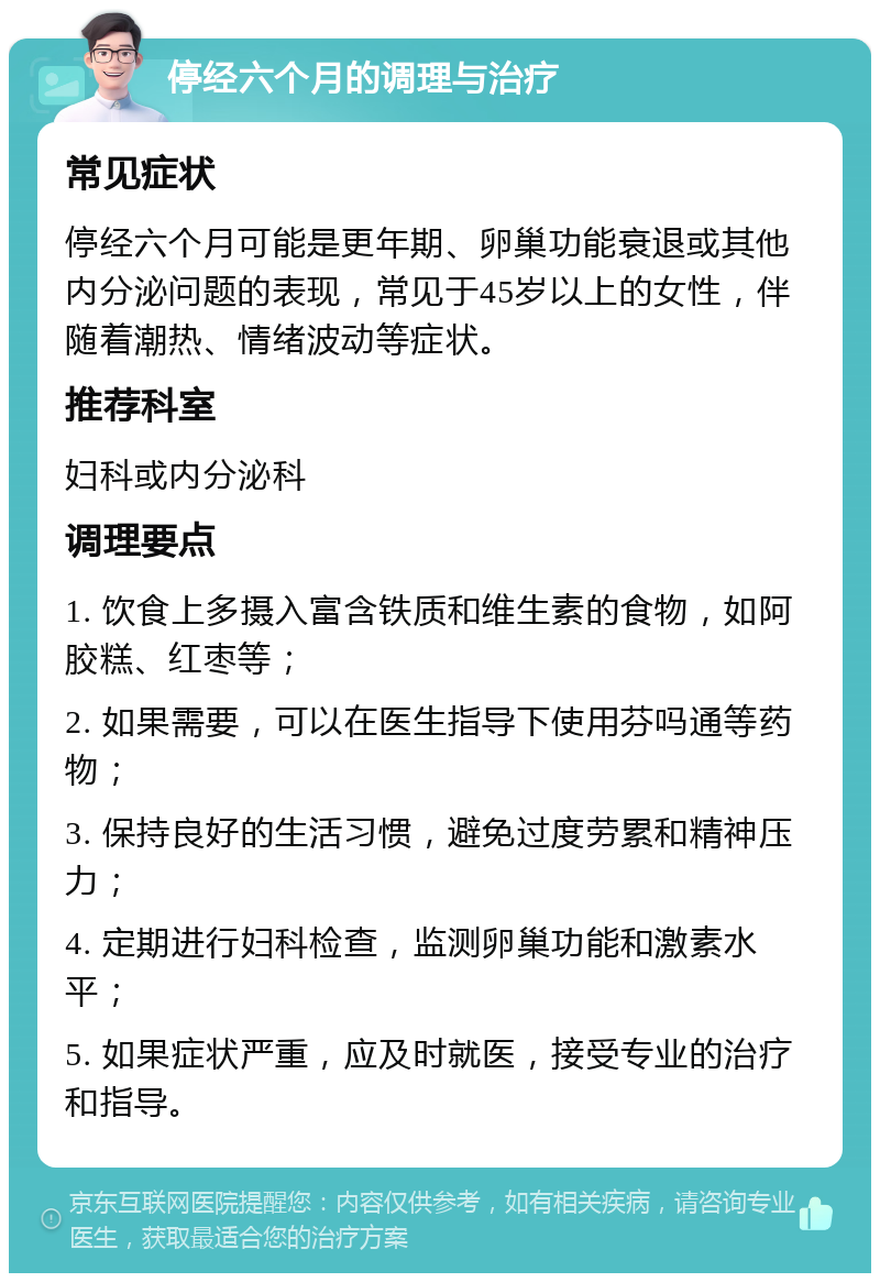 停经六个月的调理与治疗 常见症状 停经六个月可能是更年期、卵巢功能衰退或其他内分泌问题的表现，常见于45岁以上的女性，伴随着潮热、情绪波动等症状。 推荐科室 妇科或内分泌科 调理要点 1. 饮食上多摄入富含铁质和维生素的食物，如阿胶糕、红枣等； 2. 如果需要，可以在医生指导下使用芬吗通等药物； 3. 保持良好的生活习惯，避免过度劳累和精神压力； 4. 定期进行妇科检查，监测卵巢功能和激素水平； 5. 如果症状严重，应及时就医，接受专业的治疗和指导。