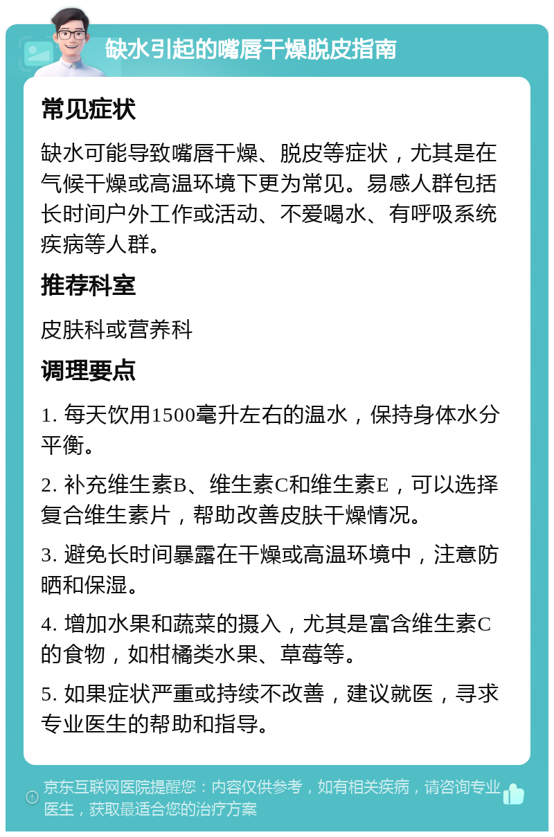 缺水引起的嘴唇干燥脱皮指南 常见症状 缺水可能导致嘴唇干燥、脱皮等症状，尤其是在气候干燥或高温环境下更为常见。易感人群包括长时间户外工作或活动、不爱喝水、有呼吸系统疾病等人群。 推荐科室 皮肤科或营养科 调理要点 1. 每天饮用1500毫升左右的温水，保持身体水分平衡。 2. 补充维生素B、维生素C和维生素E，可以选择复合维生素片，帮助改善皮肤干燥情况。 3. 避免长时间暴露在干燥或高温环境中，注意防晒和保湿。 4. 增加水果和蔬菜的摄入，尤其是富含维生素C的食物，如柑橘类水果、草莓等。 5. 如果症状严重或持续不改善，建议就医，寻求专业医生的帮助和指导。