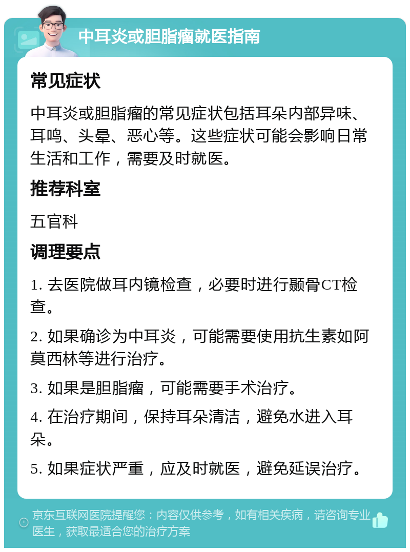 中耳炎或胆脂瘤就医指南 常见症状 中耳炎或胆脂瘤的常见症状包括耳朵内部异味、耳鸣、头晕、恶心等。这些症状可能会影响日常生活和工作，需要及时就医。 推荐科室 五官科 调理要点 1. 去医院做耳内镜检查，必要时进行颞骨CT检查。 2. 如果确诊为中耳炎，可能需要使用抗生素如阿莫西林等进行治疗。 3. 如果是胆脂瘤，可能需要手术治疗。 4. 在治疗期间，保持耳朵清洁，避免水进入耳朵。 5. 如果症状严重，应及时就医，避免延误治疗。