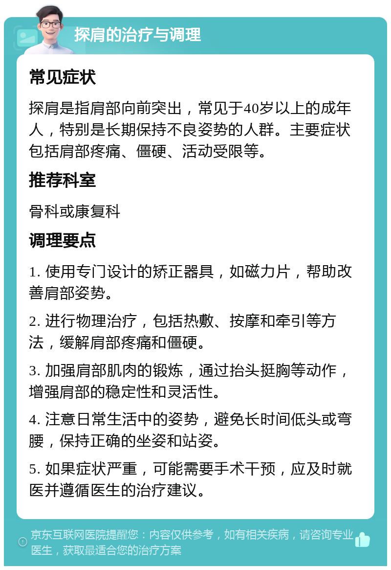 探肩的治疗与调理 常见症状 探肩是指肩部向前突出，常见于40岁以上的成年人，特别是长期保持不良姿势的人群。主要症状包括肩部疼痛、僵硬、活动受限等。 推荐科室 骨科或康复科 调理要点 1. 使用专门设计的矫正器具，如磁力片，帮助改善肩部姿势。 2. 进行物理治疗，包括热敷、按摩和牵引等方法，缓解肩部疼痛和僵硬。 3. 加强肩部肌肉的锻炼，通过抬头挺胸等动作，增强肩部的稳定性和灵活性。 4. 注意日常生活中的姿势，避免长时间低头或弯腰，保持正确的坐姿和站姿。 5. 如果症状严重，可能需要手术干预，应及时就医并遵循医生的治疗建议。