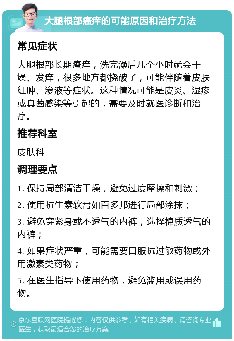 大腿根部瘙痒的可能原因和治疗方法 常见症状 大腿根部长期瘙痒，洗完澡后几个小时就会干燥、发痒，很多地方都挠破了，可能伴随着皮肤红肿、渗液等症状。这种情况可能是皮炎、湿疹或真菌感染等引起的，需要及时就医诊断和治疗。 推荐科室 皮肤科 调理要点 1. 保持局部清洁干燥，避免过度摩擦和刺激； 2. 使用抗生素软膏如百多邦进行局部涂抹； 3. 避免穿紧身或不透气的内裤，选择棉质透气的内裤； 4. 如果症状严重，可能需要口服抗过敏药物或外用激素类药物； 5. 在医生指导下使用药物，避免滥用或误用药物。