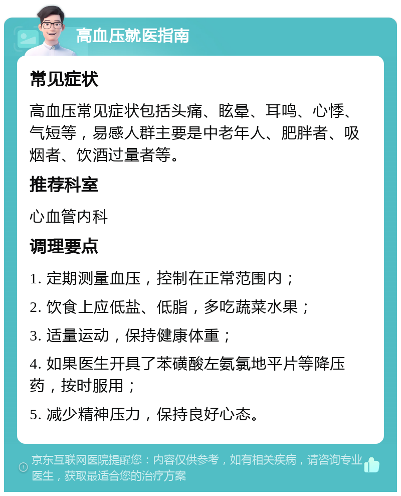 高血压就医指南 常见症状 高血压常见症状包括头痛、眩晕、耳鸣、心悸、气短等，易感人群主要是中老年人、肥胖者、吸烟者、饮酒过量者等。 推荐科室 心血管内科 调理要点 1. 定期测量血压，控制在正常范围内； 2. 饮食上应低盐、低脂，多吃蔬菜水果； 3. 适量运动，保持健康体重； 4. 如果医生开具了苯磺酸左氨氯地平片等降压药，按时服用； 5. 减少精神压力，保持良好心态。