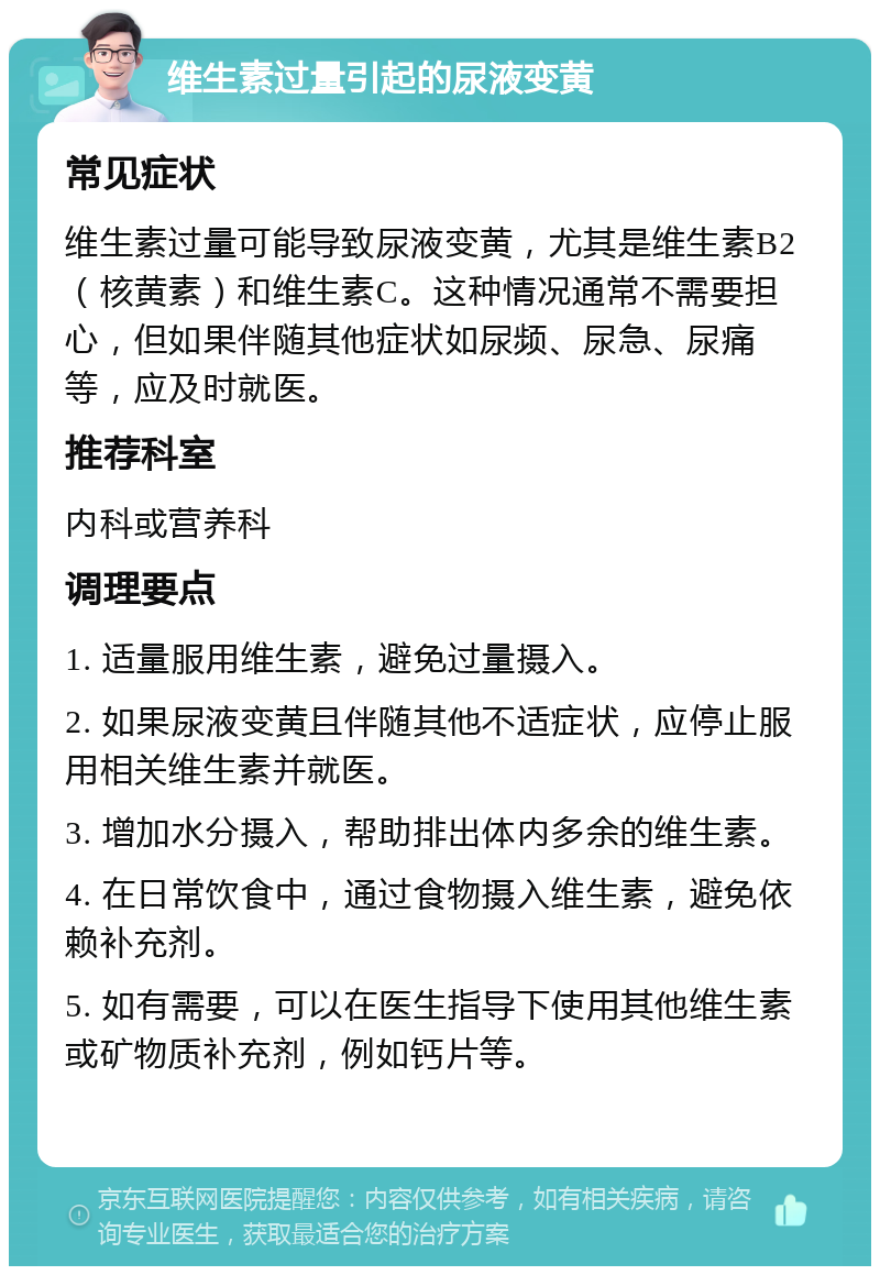 维生素过量引起的尿液变黄 常见症状 维生素过量可能导致尿液变黄，尤其是维生素B2（核黄素）和维生素C。这种情况通常不需要担心，但如果伴随其他症状如尿频、尿急、尿痛等，应及时就医。 推荐科室 内科或营养科 调理要点 1. 适量服用维生素，避免过量摄入。 2. 如果尿液变黄且伴随其他不适症状，应停止服用相关维生素并就医。 3. 增加水分摄入，帮助排出体内多余的维生素。 4. 在日常饮食中，通过食物摄入维生素，避免依赖补充剂。 5. 如有需要，可以在医生指导下使用其他维生素或矿物质补充剂，例如钙片等。