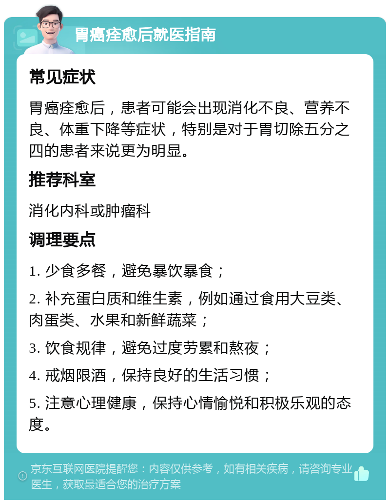 胃癌痊愈后就医指南 常见症状 胃癌痊愈后，患者可能会出现消化不良、营养不良、体重下降等症状，特别是对于胃切除五分之四的患者来说更为明显。 推荐科室 消化内科或肿瘤科 调理要点 1. 少食多餐，避免暴饮暴食； 2. 补充蛋白质和维生素，例如通过食用大豆类、肉蛋类、水果和新鲜蔬菜； 3. 饮食规律，避免过度劳累和熬夜； 4. 戒烟限酒，保持良好的生活习惯； 5. 注意心理健康，保持心情愉悦和积极乐观的态度。