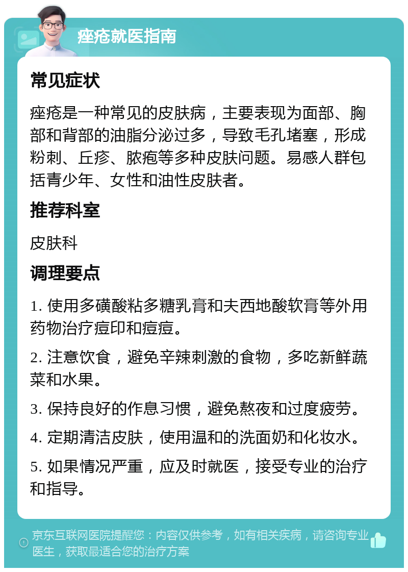 痤疮就医指南 常见症状 痤疮是一种常见的皮肤病，主要表现为面部、胸部和背部的油脂分泌过多，导致毛孔堵塞，形成粉刺、丘疹、脓疱等多种皮肤问题。易感人群包括青少年、女性和油性皮肤者。 推荐科室 皮肤科 调理要点 1. 使用多磺酸粘多糖乳膏和夫西地酸软膏等外用药物治疗痘印和痘痘。 2. 注意饮食，避免辛辣刺激的食物，多吃新鲜蔬菜和水果。 3. 保持良好的作息习惯，避免熬夜和过度疲劳。 4. 定期清洁皮肤，使用温和的洗面奶和化妆水。 5. 如果情况严重，应及时就医，接受专业的治疗和指导。