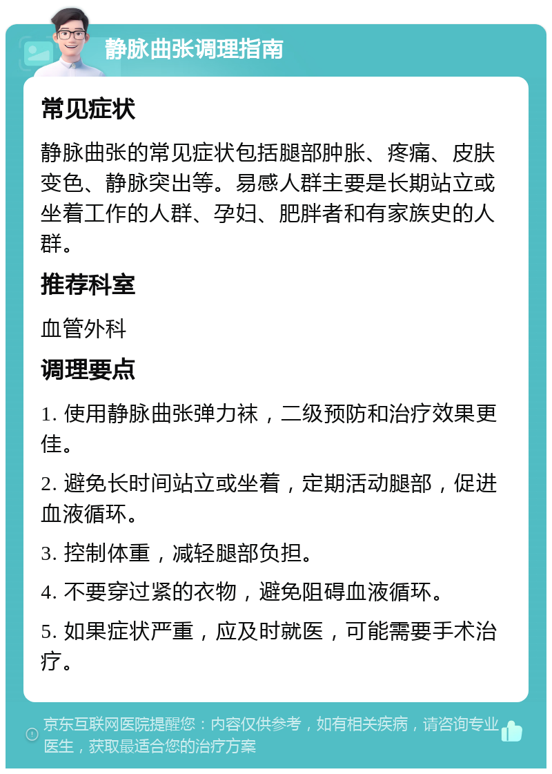 静脉曲张调理指南 常见症状 静脉曲张的常见症状包括腿部肿胀、疼痛、皮肤变色、静脉突出等。易感人群主要是长期站立或坐着工作的人群、孕妇、肥胖者和有家族史的人群。 推荐科室 血管外科 调理要点 1. 使用静脉曲张弹力袜，二级预防和治疗效果更佳。 2. 避免长时间站立或坐着，定期活动腿部，促进血液循环。 3. 控制体重，减轻腿部负担。 4. 不要穿过紧的衣物，避免阻碍血液循环。 5. 如果症状严重，应及时就医，可能需要手术治疗。