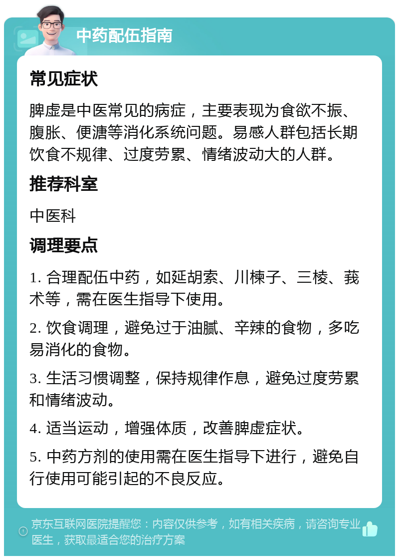 中药配伍指南 常见症状 脾虚是中医常见的病症，主要表现为食欲不振、腹胀、便溏等消化系统问题。易感人群包括长期饮食不规律、过度劳累、情绪波动大的人群。 推荐科室 中医科 调理要点 1. 合理配伍中药，如延胡索、川楝子、三棱、莪术等，需在医生指导下使用。 2. 饮食调理，避免过于油腻、辛辣的食物，多吃易消化的食物。 3. 生活习惯调整，保持规律作息，避免过度劳累和情绪波动。 4. 适当运动，增强体质，改善脾虚症状。 5. 中药方剂的使用需在医生指导下进行，避免自行使用可能引起的不良反应。