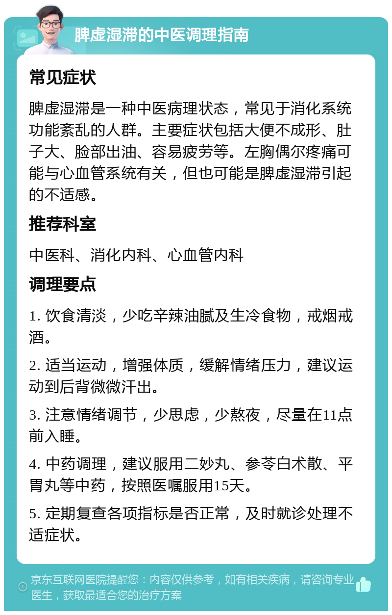 脾虚湿滞的中医调理指南 常见症状 脾虚湿滞是一种中医病理状态，常见于消化系统功能紊乱的人群。主要症状包括大便不成形、肚子大、脸部出油、容易疲劳等。左胸偶尔疼痛可能与心血管系统有关，但也可能是脾虚湿滞引起的不适感。 推荐科室 中医科、消化内科、心血管内科 调理要点 1. 饮食清淡，少吃辛辣油腻及生冷食物，戒烟戒酒。 2. 适当运动，增强体质，缓解情绪压力，建议运动到后背微微汗出。 3. 注意情绪调节，少思虑，少熬夜，尽量在11点前入睡。 4. 中药调理，建议服用二妙丸、参苓白术散、平胃丸等中药，按照医嘱服用15天。 5. 定期复查各项指标是否正常，及时就诊处理不适症状。