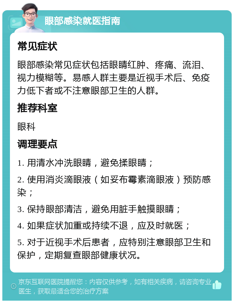 眼部感染就医指南 常见症状 眼部感染常见症状包括眼睛红肿、疼痛、流泪、视力模糊等。易感人群主要是近视手术后、免疫力低下者或不注意眼部卫生的人群。 推荐科室 眼科 调理要点 1. 用清水冲洗眼睛，避免揉眼睛； 2. 使用消炎滴眼液（如妥布霉素滴眼液）预防感染； 3. 保持眼部清洁，避免用脏手触摸眼睛； 4. 如果症状加重或持续不退，应及时就医； 5. 对于近视手术后患者，应特别注意眼部卫生和保护，定期复查眼部健康状况。