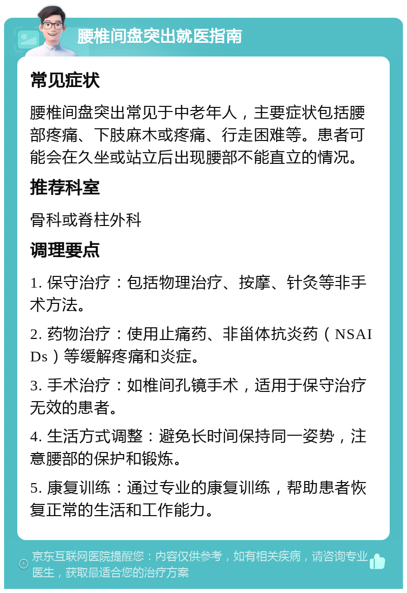 腰椎间盘突出就医指南 常见症状 腰椎间盘突出常见于中老年人，主要症状包括腰部疼痛、下肢麻木或疼痛、行走困难等。患者可能会在久坐或站立后出现腰部不能直立的情况。 推荐科室 骨科或脊柱外科 调理要点 1. 保守治疗：包括物理治疗、按摩、针灸等非手术方法。 2. 药物治疗：使用止痛药、非甾体抗炎药（NSAIDs）等缓解疼痛和炎症。 3. 手术治疗：如椎间孔镜手术，适用于保守治疗无效的患者。 4. 生活方式调整：避免长时间保持同一姿势，注意腰部的保护和锻炼。 5. 康复训练：通过专业的康复训练，帮助患者恢复正常的生活和工作能力。