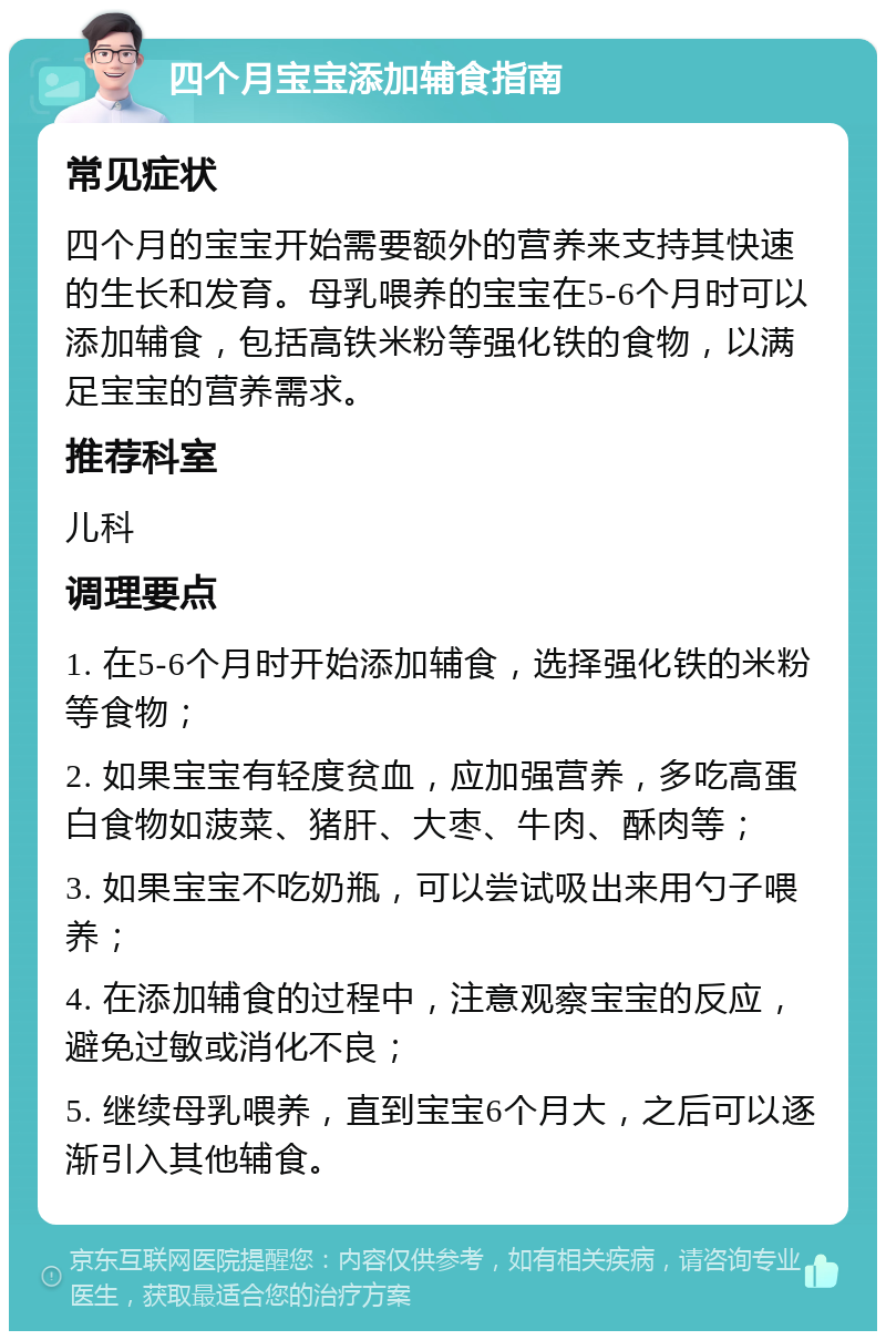 四个月宝宝添加辅食指南 常见症状 四个月的宝宝开始需要额外的营养来支持其快速的生长和发育。母乳喂养的宝宝在5-6个月时可以添加辅食，包括高铁米粉等强化铁的食物，以满足宝宝的营养需求。 推荐科室 儿科 调理要点 1. 在5-6个月时开始添加辅食，选择强化铁的米粉等食物； 2. 如果宝宝有轻度贫血，应加强营养，多吃高蛋白食物如菠菜、猪肝、大枣、牛肉、酥肉等； 3. 如果宝宝不吃奶瓶，可以尝试吸出来用勺子喂养； 4. 在添加辅食的过程中，注意观察宝宝的反应，避免过敏或消化不良； 5. 继续母乳喂养，直到宝宝6个月大，之后可以逐渐引入其他辅食。