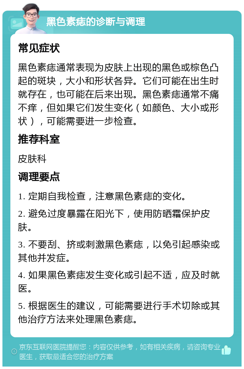 黑色素痣的诊断与调理 常见症状 黑色素痣通常表现为皮肤上出现的黑色或棕色凸起的斑块，大小和形状各异。它们可能在出生时就存在，也可能在后来出现。黑色素痣通常不痛不痒，但如果它们发生变化（如颜色、大小或形状），可能需要进一步检查。 推荐科室 皮肤科 调理要点 1. 定期自我检查，注意黑色素痣的变化。 2. 避免过度暴露在阳光下，使用防晒霜保护皮肤。 3. 不要刮、挤或刺激黑色素痣，以免引起感染或其他并发症。 4. 如果黑色素痣发生变化或引起不适，应及时就医。 5. 根据医生的建议，可能需要进行手术切除或其他治疗方法来处理黑色素痣。