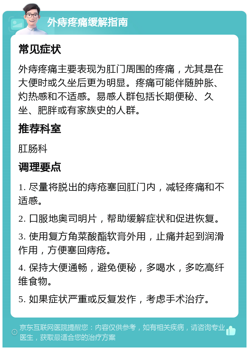 外痔疼痛缓解指南 常见症状 外痔疼痛主要表现为肛门周围的疼痛，尤其是在大便时或久坐后更为明显。疼痛可能伴随肿胀、灼热感和不适感。易感人群包括长期便秘、久坐、肥胖或有家族史的人群。 推荐科室 肛肠科 调理要点 1. 尽量将脱出的痔疮塞回肛门内，减轻疼痛和不适感。 2. 口服地奥司明片，帮助缓解症状和促进恢复。 3. 使用复方角菜酸酯软膏外用，止痛并起到润滑作用，方便塞回痔疮。 4. 保持大便通畅，避免便秘，多喝水，多吃高纤维食物。 5. 如果症状严重或反复发作，考虑手术治疗。