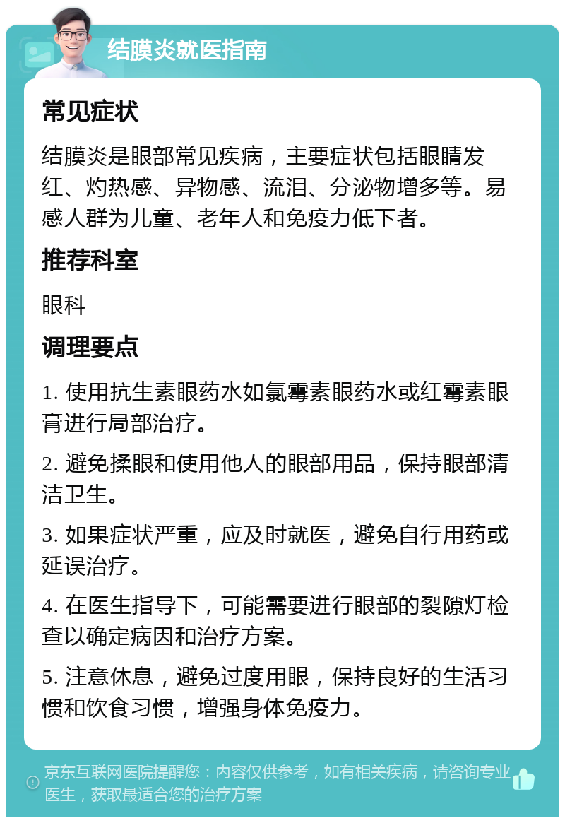 结膜炎就医指南 常见症状 结膜炎是眼部常见疾病，主要症状包括眼睛发红、灼热感、异物感、流泪、分泌物增多等。易感人群为儿童、老年人和免疫力低下者。 推荐科室 眼科 调理要点 1. 使用抗生素眼药水如氯霉素眼药水或红霉素眼膏进行局部治疗。 2. 避免揉眼和使用他人的眼部用品，保持眼部清洁卫生。 3. 如果症状严重，应及时就医，避免自行用药或延误治疗。 4. 在医生指导下，可能需要进行眼部的裂隙灯检查以确定病因和治疗方案。 5. 注意休息，避免过度用眼，保持良好的生活习惯和饮食习惯，增强身体免疫力。