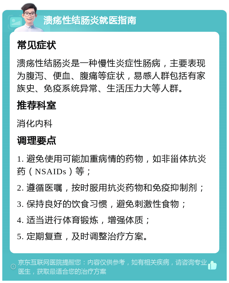 溃疡性结肠炎就医指南 常见症状 溃疡性结肠炎是一种慢性炎症性肠病，主要表现为腹泻、便血、腹痛等症状，易感人群包括有家族史、免疫系统异常、生活压力大等人群。 推荐科室 消化内科 调理要点 1. 避免使用可能加重病情的药物，如非甾体抗炎药（NSAIDs）等； 2. 遵循医嘱，按时服用抗炎药物和免疫抑制剂； 3. 保持良好的饮食习惯，避免刺激性食物； 4. 适当进行体育锻炼，增强体质； 5. 定期复查，及时调整治疗方案。