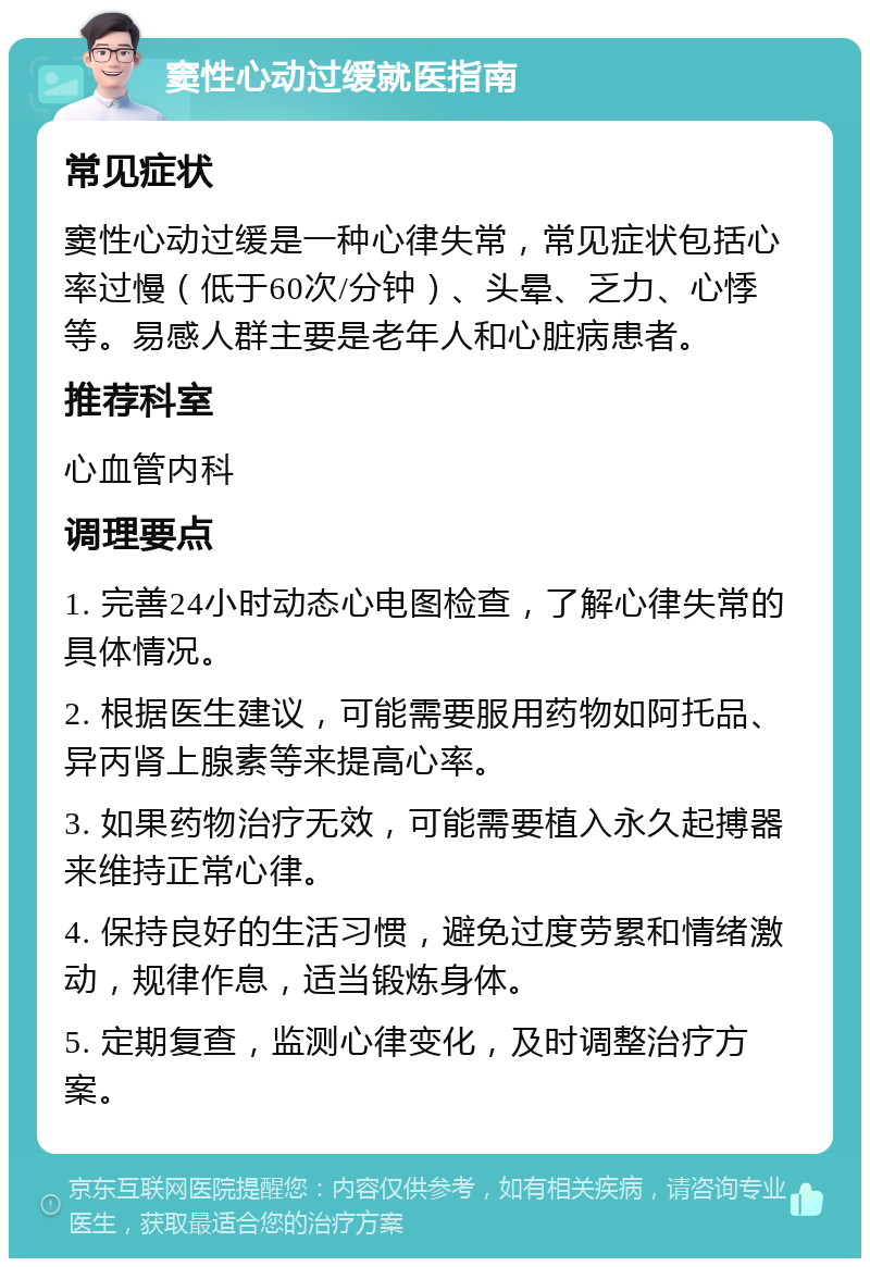 窦性心动过缓就医指南 常见症状 窦性心动过缓是一种心律失常，常见症状包括心率过慢（低于60次/分钟）、头晕、乏力、心悸等。易感人群主要是老年人和心脏病患者。 推荐科室 心血管内科 调理要点 1. 完善24小时动态心电图检查，了解心律失常的具体情况。 2. 根据医生建议，可能需要服用药物如阿托品、异丙肾上腺素等来提高心率。 3. 如果药物治疗无效，可能需要植入永久起搏器来维持正常心律。 4. 保持良好的生活习惯，避免过度劳累和情绪激动，规律作息，适当锻炼身体。 5. 定期复查，监测心律变化，及时调整治疗方案。