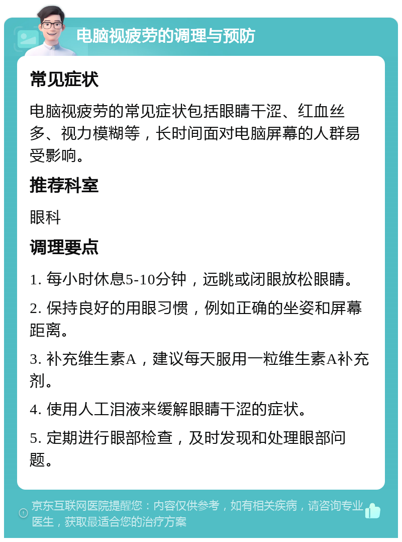 电脑视疲劳的调理与预防 常见症状 电脑视疲劳的常见症状包括眼睛干涩、红血丝多、视力模糊等，长时间面对电脑屏幕的人群易受影响。 推荐科室 眼科 调理要点 1. 每小时休息5-10分钟，远眺或闭眼放松眼睛。 2. 保持良好的用眼习惯，例如正确的坐姿和屏幕距离。 3. 补充维生素A，建议每天服用一粒维生素A补充剂。 4. 使用人工泪液来缓解眼睛干涩的症状。 5. 定期进行眼部检查，及时发现和处理眼部问题。