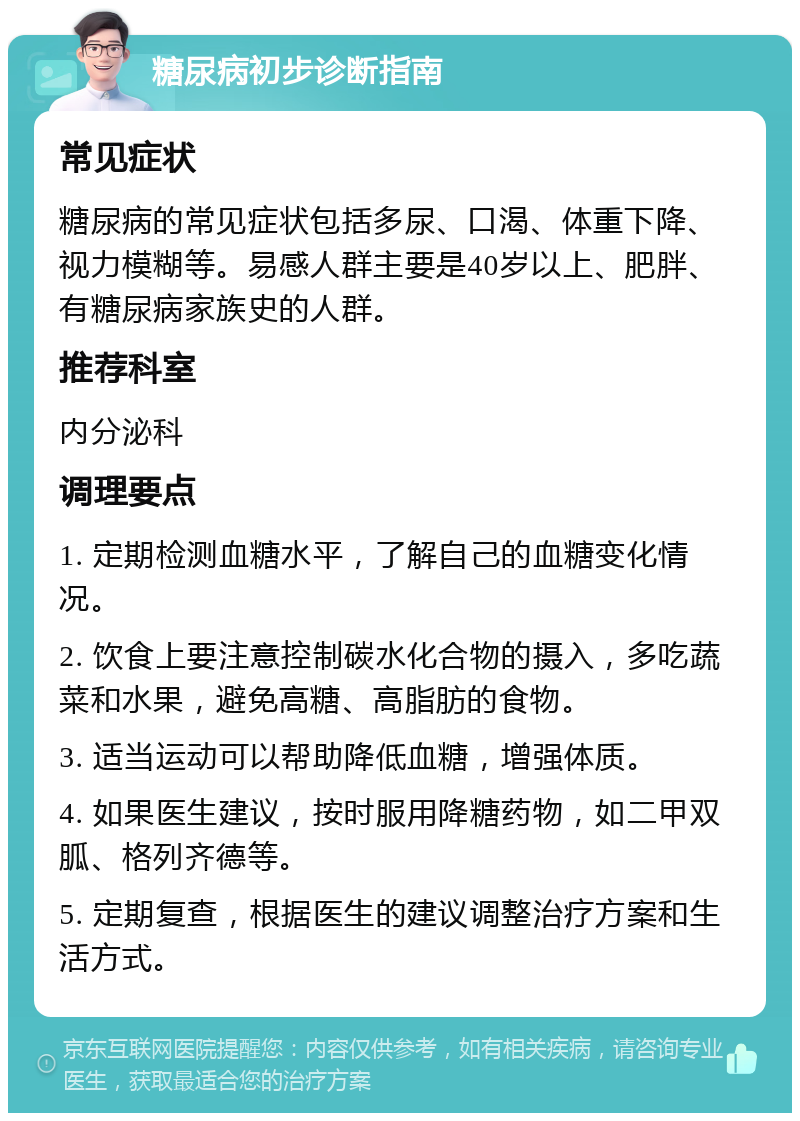 糖尿病初步诊断指南 常见症状 糖尿病的常见症状包括多尿、口渴、体重下降、视力模糊等。易感人群主要是40岁以上、肥胖、有糖尿病家族史的人群。 推荐科室 内分泌科 调理要点 1. 定期检测血糖水平，了解自己的血糖变化情况。 2. 饮食上要注意控制碳水化合物的摄入，多吃蔬菜和水果，避免高糖、高脂肪的食物。 3. 适当运动可以帮助降低血糖，增强体质。 4. 如果医生建议，按时服用降糖药物，如二甲双胍、格列齐德等。 5. 定期复查，根据医生的建议调整治疗方案和生活方式。