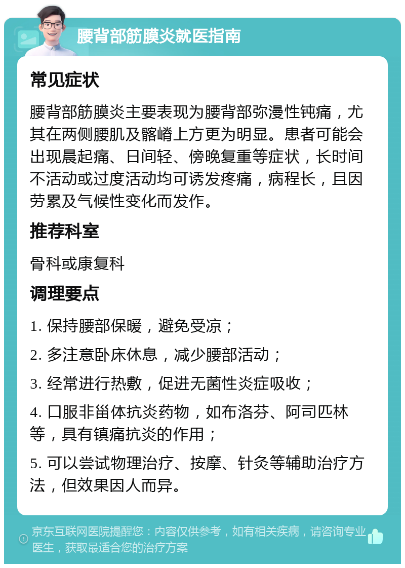 腰背部筋膜炎就医指南 常见症状 腰背部筋膜炎主要表现为腰背部弥漫性钝痛，尤其在两侧腰肌及髂嵴上方更为明显。患者可能会出现晨起痛、日间轻、傍晚复重等症状，长时间不活动或过度活动均可诱发疼痛，病程长，且因劳累及气候性变化而发作。 推荐科室 骨科或康复科 调理要点 1. 保持腰部保暖，避免受凉； 2. 多注意卧床休息，减少腰部活动； 3. 经常进行热敷，促进无菌性炎症吸收； 4. 口服非甾体抗炎药物，如布洛芬、阿司匹林等，具有镇痛抗炎的作用； 5. 可以尝试物理治疗、按摩、针灸等辅助治疗方法，但效果因人而异。