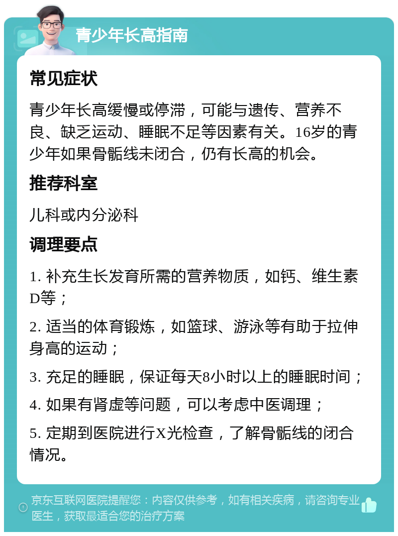 青少年长高指南 常见症状 青少年长高缓慢或停滞，可能与遗传、营养不良、缺乏运动、睡眠不足等因素有关。16岁的青少年如果骨骺线未闭合，仍有长高的机会。 推荐科室 儿科或内分泌科 调理要点 1. 补充生长发育所需的营养物质，如钙、维生素D等； 2. 适当的体育锻炼，如篮球、游泳等有助于拉伸身高的运动； 3. 充足的睡眠，保证每天8小时以上的睡眠时间； 4. 如果有肾虚等问题，可以考虑中医调理； 5. 定期到医院进行X光检查，了解骨骺线的闭合情况。