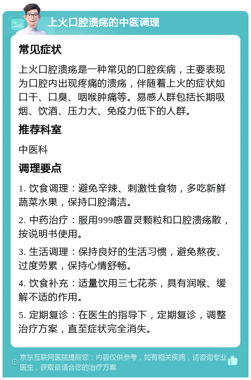 上火口腔溃疡的中医调理 常见症状 上火口腔溃疡是一种常见的口腔疾病，主要表现为口腔内出现疼痛的溃疡，伴随着上火的症状如口干、口臭、咽喉肿痛等。易感人群包括长期吸烟、饮酒、压力大、免疫力低下的人群。 推荐科室 中医科 调理要点 1. 饮食调理：避免辛辣、刺激性食物，多吃新鲜蔬菜水果，保持口腔清洁。 2. 中药治疗：服用999感冒灵颗粒和口腔溃疡散，按说明书使用。 3. 生活调理：保持良好的生活习惯，避免熬夜、过度劳累，保持心情舒畅。 4. 饮食补充：适量饮用三七花茶，具有润喉、缓解不适的作用。 5. 定期复诊：在医生的指导下，定期复诊，调整治疗方案，直至症状完全消失。