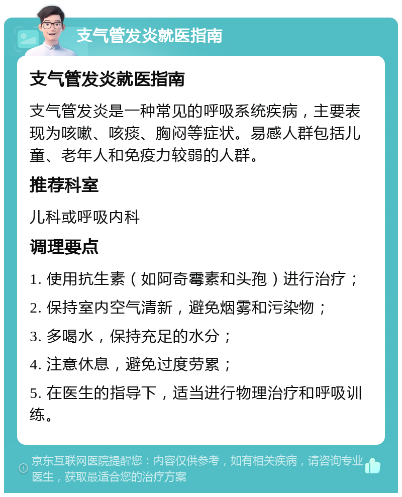 支气管发炎就医指南 支气管发炎就医指南 支气管发炎是一种常见的呼吸系统疾病，主要表现为咳嗽、咳痰、胸闷等症状。易感人群包括儿童、老年人和免疫力较弱的人群。 推荐科室 儿科或呼吸内科 调理要点 1. 使用抗生素（如阿奇霉素和头孢）进行治疗； 2. 保持室内空气清新，避免烟雾和污染物； 3. 多喝水，保持充足的水分； 4. 注意休息，避免过度劳累； 5. 在医生的指导下，适当进行物理治疗和呼吸训练。