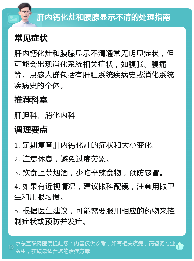 肝内钙化灶和胰腺显示不清的处理指南 常见症状 肝内钙化灶和胰腺显示不清通常无明显症状，但可能会出现消化系统相关症状，如腹胀、腹痛等。易感人群包括有肝胆系统疾病史或消化系统疾病史的个体。 推荐科室 肝胆科、消化内科 调理要点 1. 定期复查肝内钙化灶的症状和大小变化。 2. 注意休息，避免过度劳累。 3. 饮食上禁烟酒，少吃辛辣食物，预防感冒。 4. 如果有近视情况，建议眼科配镜，注意用眼卫生和用眼习惯。 5. 根据医生建议，可能需要服用相应的药物来控制症状或预防并发症。