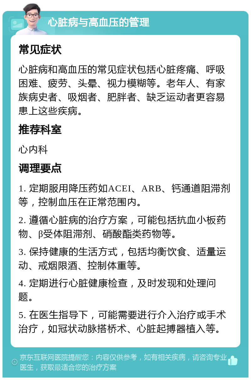 心脏病与高血压的管理 常见症状 心脏病和高血压的常见症状包括心脏疼痛、呼吸困难、疲劳、头晕、视力模糊等。老年人、有家族病史者、吸烟者、肥胖者、缺乏运动者更容易患上这些疾病。 推荐科室 心内科 调理要点 1. 定期服用降压药如ACEI、ARB、钙通道阻滞剂等，控制血压在正常范围内。 2. 遵循心脏病的治疗方案，可能包括抗血小板药物、β受体阻滞剂、硝酸酯类药物等。 3. 保持健康的生活方式，包括均衡饮食、适量运动、戒烟限酒、控制体重等。 4. 定期进行心脏健康检查，及时发现和处理问题。 5. 在医生指导下，可能需要进行介入治疗或手术治疗，如冠状动脉搭桥术、心脏起搏器植入等。