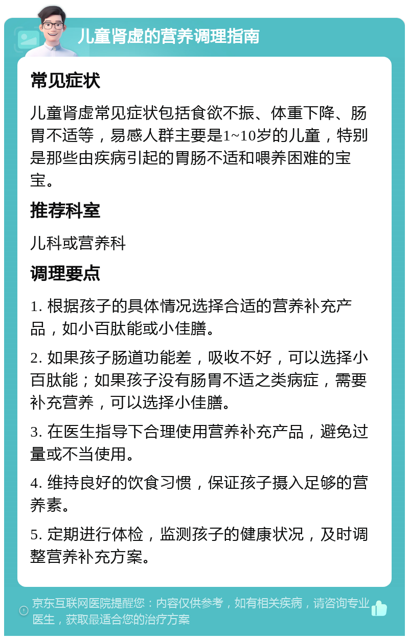 儿童肾虚的营养调理指南 常见症状 儿童肾虚常见症状包括食欲不振、体重下降、肠胃不适等，易感人群主要是1~10岁的儿童，特别是那些由疾病引起的胃肠不适和喂养困难的宝宝。 推荐科室 儿科或营养科 调理要点 1. 根据孩子的具体情况选择合适的营养补充产品，如小百肽能或小佳膳。 2. 如果孩子肠道功能差，吸收不好，可以选择小百肽能；如果孩子没有肠胃不适之类病症，需要补充营养，可以选择小佳膳。 3. 在医生指导下合理使用营养补充产品，避免过量或不当使用。 4. 维持良好的饮食习惯，保证孩子摄入足够的营养素。 5. 定期进行体检，监测孩子的健康状况，及时调整营养补充方案。