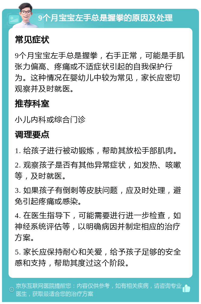 9个月宝宝左手总是握拳的原因及处理 常见症状 9个月宝宝左手总是握拳，右手正常，可能是手肌张力偏高、疼痛或不适症状引起的自我保护行为。这种情况在婴幼儿中较为常见，家长应密切观察并及时就医。 推荐科室 小儿内科或综合门诊 调理要点 1. 给孩子进行被动锻炼，帮助其放松手部肌肉。 2. 观察孩子是否有其他异常症状，如发热、咳嗽等，及时就医。 3. 如果孩子有倒刺等皮肤问题，应及时处理，避免引起疼痛或感染。 4. 在医生指导下，可能需要进行进一步检查，如神经系统评估等，以明确病因并制定相应的治疗方案。 5. 家长应保持耐心和关爱，给予孩子足够的安全感和支持，帮助其度过这个阶段。