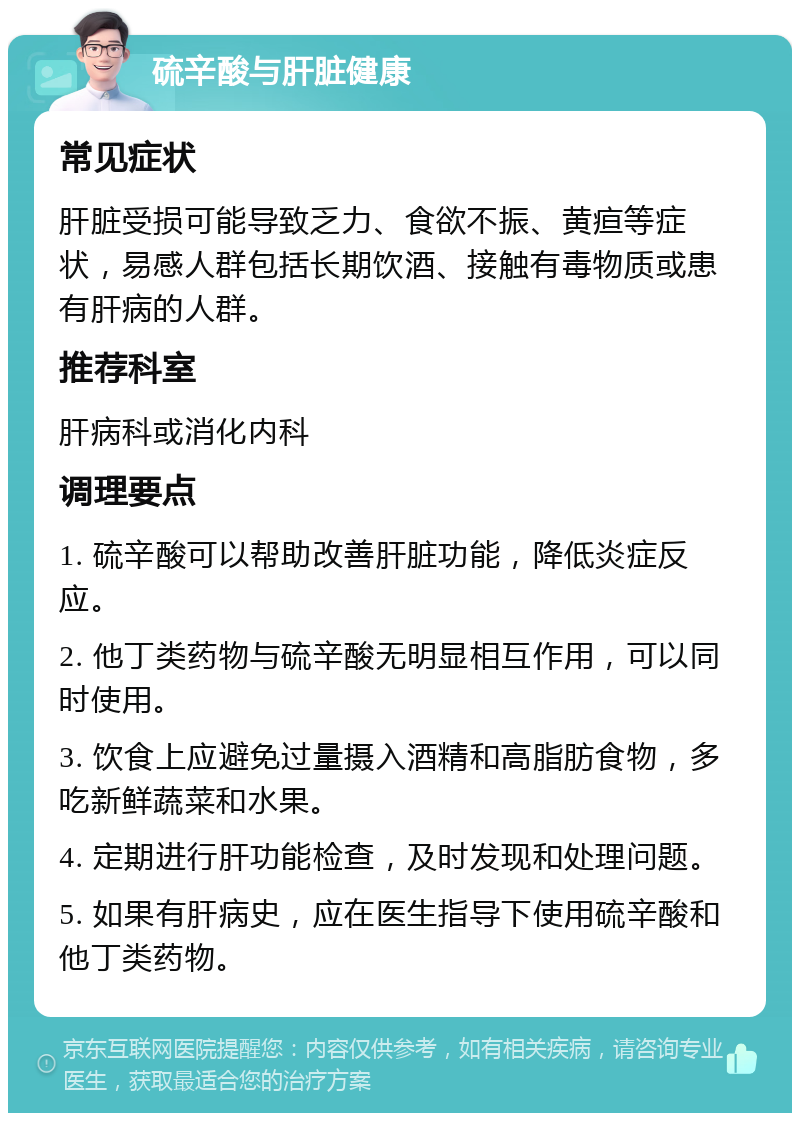 硫辛酸与肝脏健康 常见症状 肝脏受损可能导致乏力、食欲不振、黄疸等症状，易感人群包括长期饮酒、接触有毒物质或患有肝病的人群。 推荐科室 肝病科或消化内科 调理要点 1. 硫辛酸可以帮助改善肝脏功能，降低炎症反应。 2. 他丁类药物与硫辛酸无明显相互作用，可以同时使用。 3. 饮食上应避免过量摄入酒精和高脂肪食物，多吃新鲜蔬菜和水果。 4. 定期进行肝功能检查，及时发现和处理问题。 5. 如果有肝病史，应在医生指导下使用硫辛酸和他丁类药物。