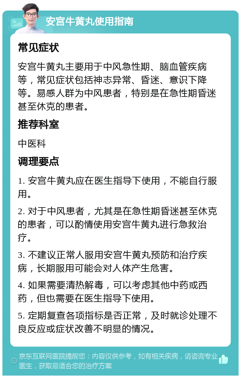 安宫牛黄丸使用指南 常见症状 安宫牛黄丸主要用于中风急性期、脑血管疾病等，常见症状包括神志异常、昏迷、意识下降等。易感人群为中风患者，特别是在急性期昏迷甚至休克的患者。 推荐科室 中医科 调理要点 1. 安宫牛黄丸应在医生指导下使用，不能自行服用。 2. 对于中风患者，尤其是在急性期昏迷甚至休克的患者，可以酌情使用安宫牛黄丸进行急救治疗。 3. 不建议正常人服用安宫牛黄丸预防和治疗疾病，长期服用可能会对人体产生危害。 4. 如果需要清热解毒，可以考虑其他中药或西药，但也需要在医生指导下使用。 5. 定期复查各项指标是否正常，及时就诊处理不良反应或症状改善不明显的情况。