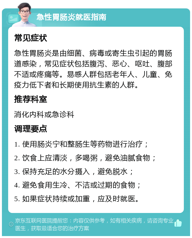 急性胃肠炎就医指南 常见症状 急性胃肠炎是由细菌、病毒或寄生虫引起的胃肠道感染，常见症状包括腹泻、恶心、呕吐、腹部不适或疼痛等。易感人群包括老年人、儿童、免疫力低下者和长期使用抗生素的人群。 推荐科室 消化内科或急诊科 调理要点 1. 使用肠炎宁和整肠生等药物进行治疗； 2. 饮食上应清淡，多喝粥，避免油腻食物； 3. 保持充足的水分摄入，避免脱水； 4. 避免食用生冷、不洁或过期的食物； 5. 如果症状持续或加重，应及时就医。