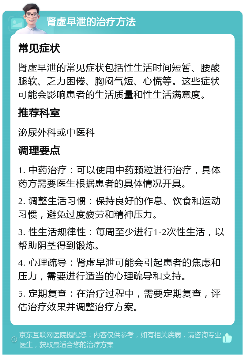 肾虚早泄的治疗方法 常见症状 肾虚早泄的常见症状包括性生活时间短暂、腰酸腿软、乏力困倦、胸闷气短、心慌等。这些症状可能会影响患者的生活质量和性生活满意度。 推荐科室 泌尿外科或中医科 调理要点 1. 中药治疗：可以使用中药颗粒进行治疗，具体药方需要医生根据患者的具体情况开具。 2. 调整生活习惯：保持良好的作息、饮食和运动习惯，避免过度疲劳和精神压力。 3. 性生活规律性：每周至少进行1-2次性生活，以帮助阴茎得到锻炼。 4. 心理疏导：肾虚早泄可能会引起患者的焦虑和压力，需要进行适当的心理疏导和支持。 5. 定期复查：在治疗过程中，需要定期复查，评估治疗效果并调整治疗方案。