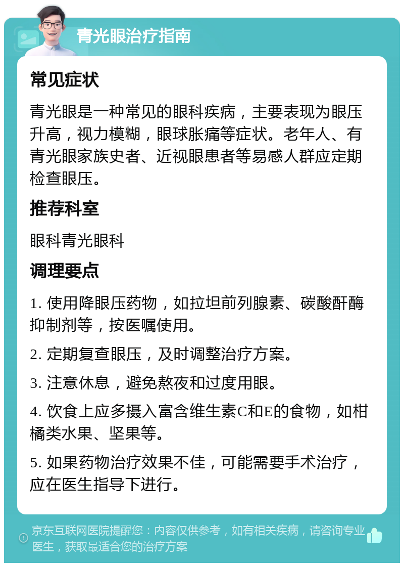 青光眼治疗指南 常见症状 青光眼是一种常见的眼科疾病，主要表现为眼压升高，视力模糊，眼球胀痛等症状。老年人、有青光眼家族史者、近视眼患者等易感人群应定期检查眼压。 推荐科室 眼科青光眼科 调理要点 1. 使用降眼压药物，如拉坦前列腺素、碳酸酐酶抑制剂等，按医嘱使用。 2. 定期复查眼压，及时调整治疗方案。 3. 注意休息，避免熬夜和过度用眼。 4. 饮食上应多摄入富含维生素C和E的食物，如柑橘类水果、坚果等。 5. 如果药物治疗效果不佳，可能需要手术治疗，应在医生指导下进行。