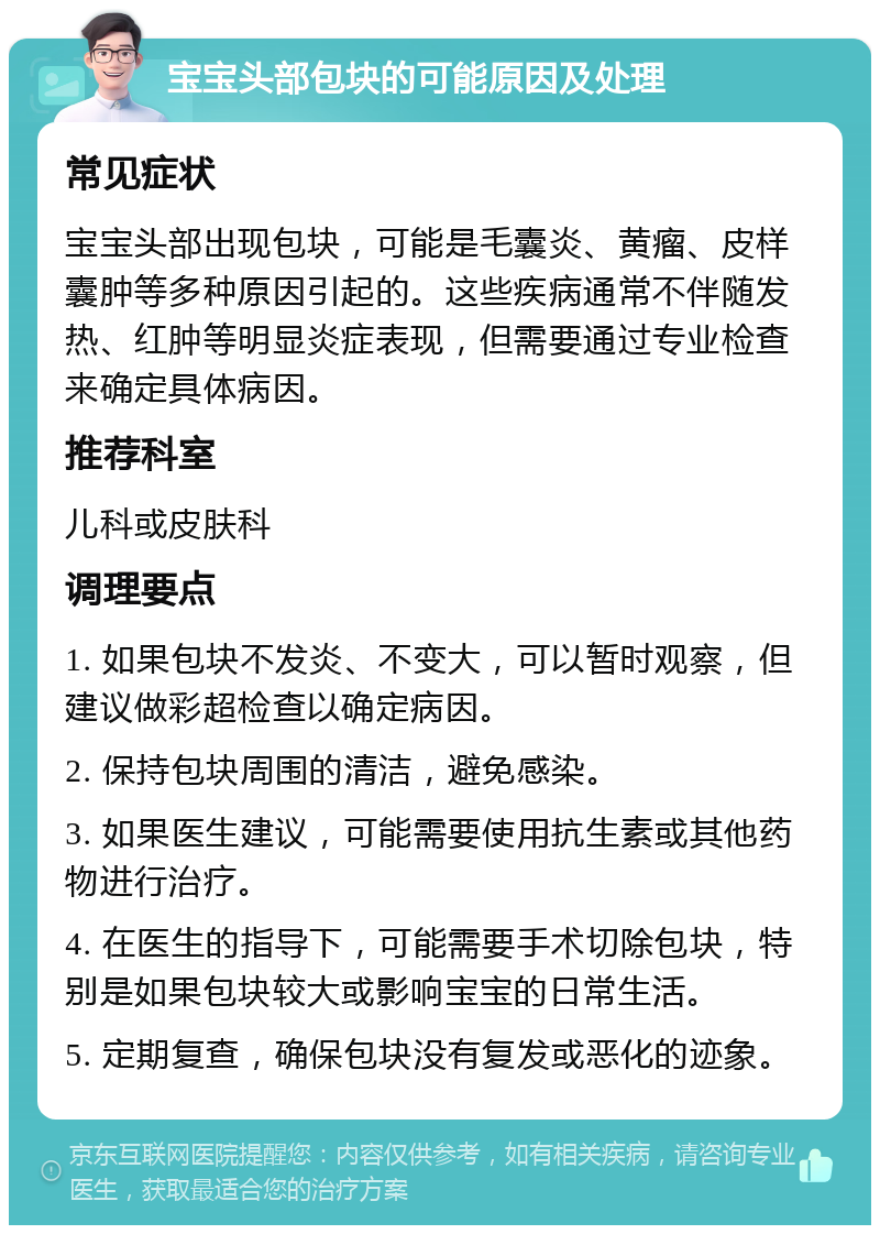 宝宝头部包块的可能原因及处理 常见症状 宝宝头部出现包块，可能是毛囊炎、黄瘤、皮样囊肿等多种原因引起的。这些疾病通常不伴随发热、红肿等明显炎症表现，但需要通过专业检查来确定具体病因。 推荐科室 儿科或皮肤科 调理要点 1. 如果包块不发炎、不变大，可以暂时观察，但建议做彩超检查以确定病因。 2. 保持包块周围的清洁，避免感染。 3. 如果医生建议，可能需要使用抗生素或其他药物进行治疗。 4. 在医生的指导下，可能需要手术切除包块，特别是如果包块较大或影响宝宝的日常生活。 5. 定期复查，确保包块没有复发或恶化的迹象。