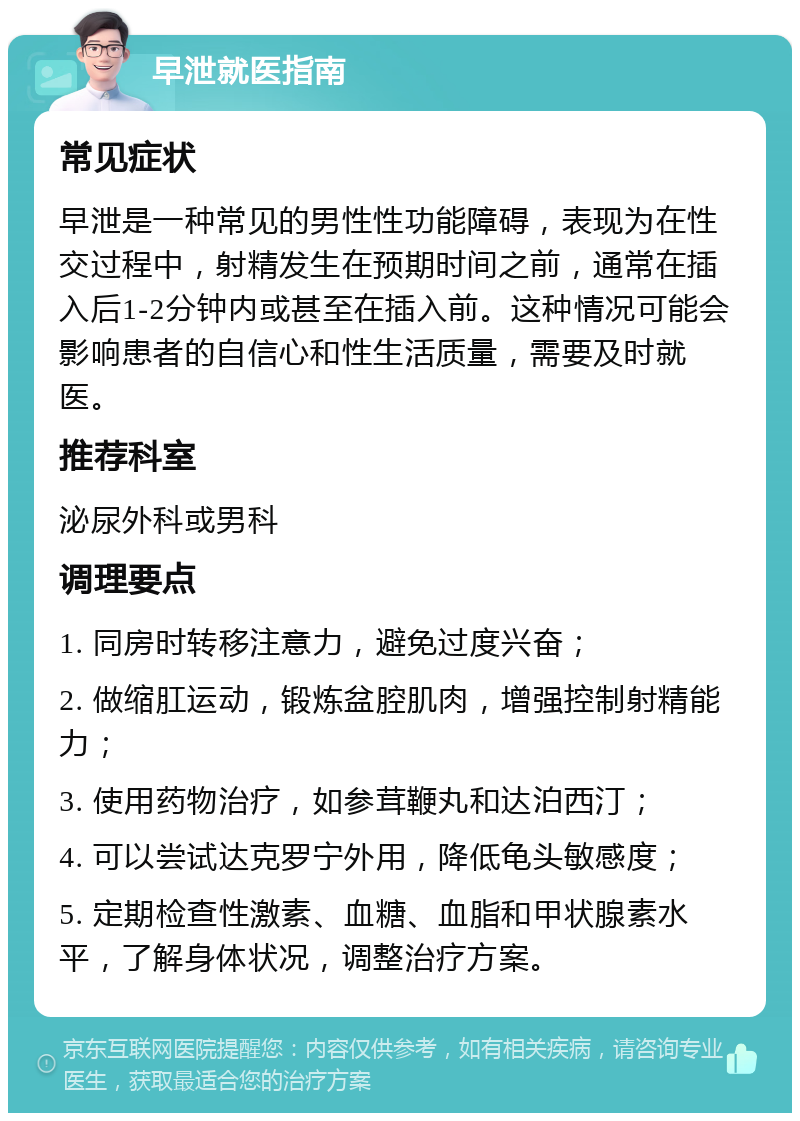 早泄就医指南 常见症状 早泄是一种常见的男性性功能障碍，表现为在性交过程中，射精发生在预期时间之前，通常在插入后1-2分钟内或甚至在插入前。这种情况可能会影响患者的自信心和性生活质量，需要及时就医。 推荐科室 泌尿外科或男科 调理要点 1. 同房时转移注意力，避免过度兴奋； 2. 做缩肛运动，锻炼盆腔肌肉，增强控制射精能力； 3. 使用药物治疗，如参茸鞭丸和达泊西汀； 4. 可以尝试达克罗宁外用，降低龟头敏感度； 5. 定期检查性激素、血糖、血脂和甲状腺素水平，了解身体状况，调整治疗方案。