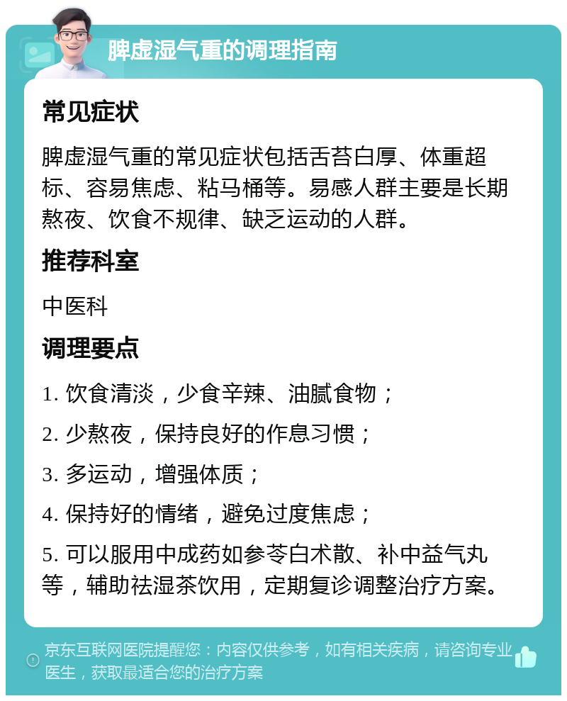 脾虚湿气重的调理指南 常见症状 脾虚湿气重的常见症状包括舌苔白厚、体重超标、容易焦虑、粘马桶等。易感人群主要是长期熬夜、饮食不规律、缺乏运动的人群。 推荐科室 中医科 调理要点 1. 饮食清淡，少食辛辣、油腻食物； 2. 少熬夜，保持良好的作息习惯； 3. 多运动，增强体质； 4. 保持好的情绪，避免过度焦虑； 5. 可以服用中成药如参苓白术散、补中益气丸等，辅助祛湿茶饮用，定期复诊调整治疗方案。