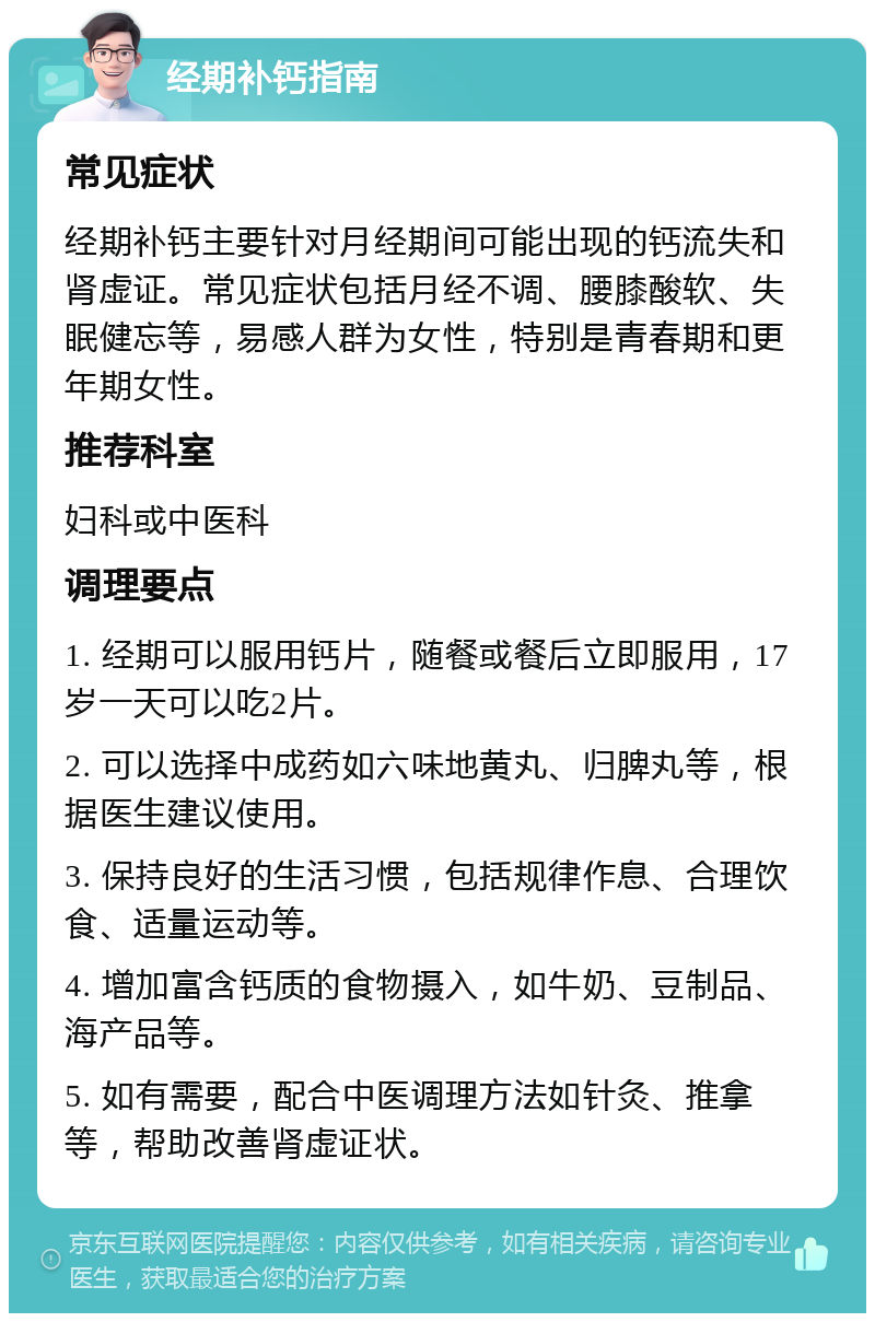 经期补钙指南 常见症状 经期补钙主要针对月经期间可能出现的钙流失和肾虚证。常见症状包括月经不调、腰膝酸软、失眠健忘等，易感人群为女性，特别是青春期和更年期女性。 推荐科室 妇科或中医科 调理要点 1. 经期可以服用钙片，随餐或餐后立即服用，17岁一天可以吃2片。 2. 可以选择中成药如六味地黄丸、归脾丸等，根据医生建议使用。 3. 保持良好的生活习惯，包括规律作息、合理饮食、适量运动等。 4. 增加富含钙质的食物摄入，如牛奶、豆制品、海产品等。 5. 如有需要，配合中医调理方法如针灸、推拿等，帮助改善肾虚证状。