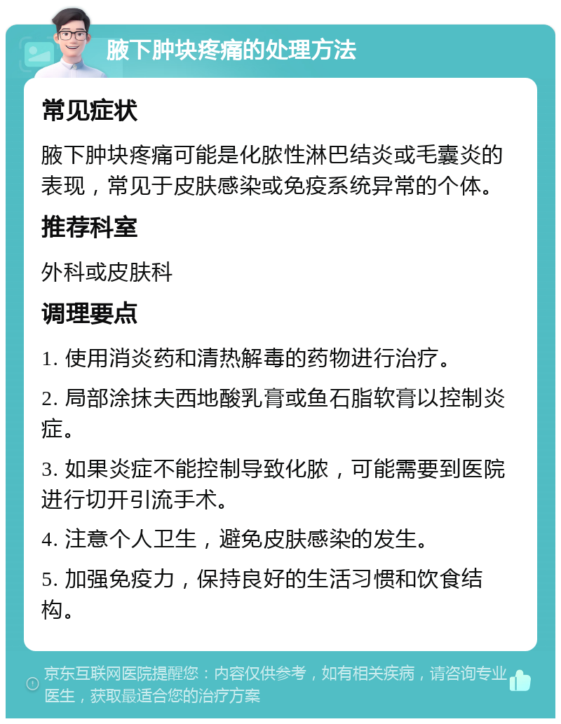 腋下肿块疼痛的处理方法 常见症状 腋下肿块疼痛可能是化脓性淋巴结炎或毛囊炎的表现，常见于皮肤感染或免疫系统异常的个体。 推荐科室 外科或皮肤科 调理要点 1. 使用消炎药和清热解毒的药物进行治疗。 2. 局部涂抹夫西地酸乳膏或鱼石脂软膏以控制炎症。 3. 如果炎症不能控制导致化脓，可能需要到医院进行切开引流手术。 4. 注意个人卫生，避免皮肤感染的发生。 5. 加强免疫力，保持良好的生活习惯和饮食结构。