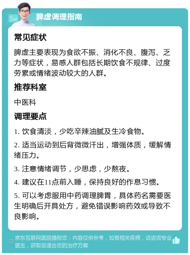 脾虚调理指南 常见症状 脾虚主要表现为食欲不振、消化不良、腹泻、乏力等症状，易感人群包括长期饮食不规律、过度劳累或情绪波动较大的人群。 推荐科室 中医科 调理要点 1. 饮食清淡，少吃辛辣油腻及生冷食物。 2. 适当运动到后背微微汗出，增强体质，缓解情绪压力。 3. 注意情绪调节，少思虑，少熬夜。 4. 建议在11点前入睡，保持良好的作息习惯。 5. 可以考虑服用中药调理脾胃，具体药名需要医生明确后开具处方，避免错误影响药效或导致不良影响。