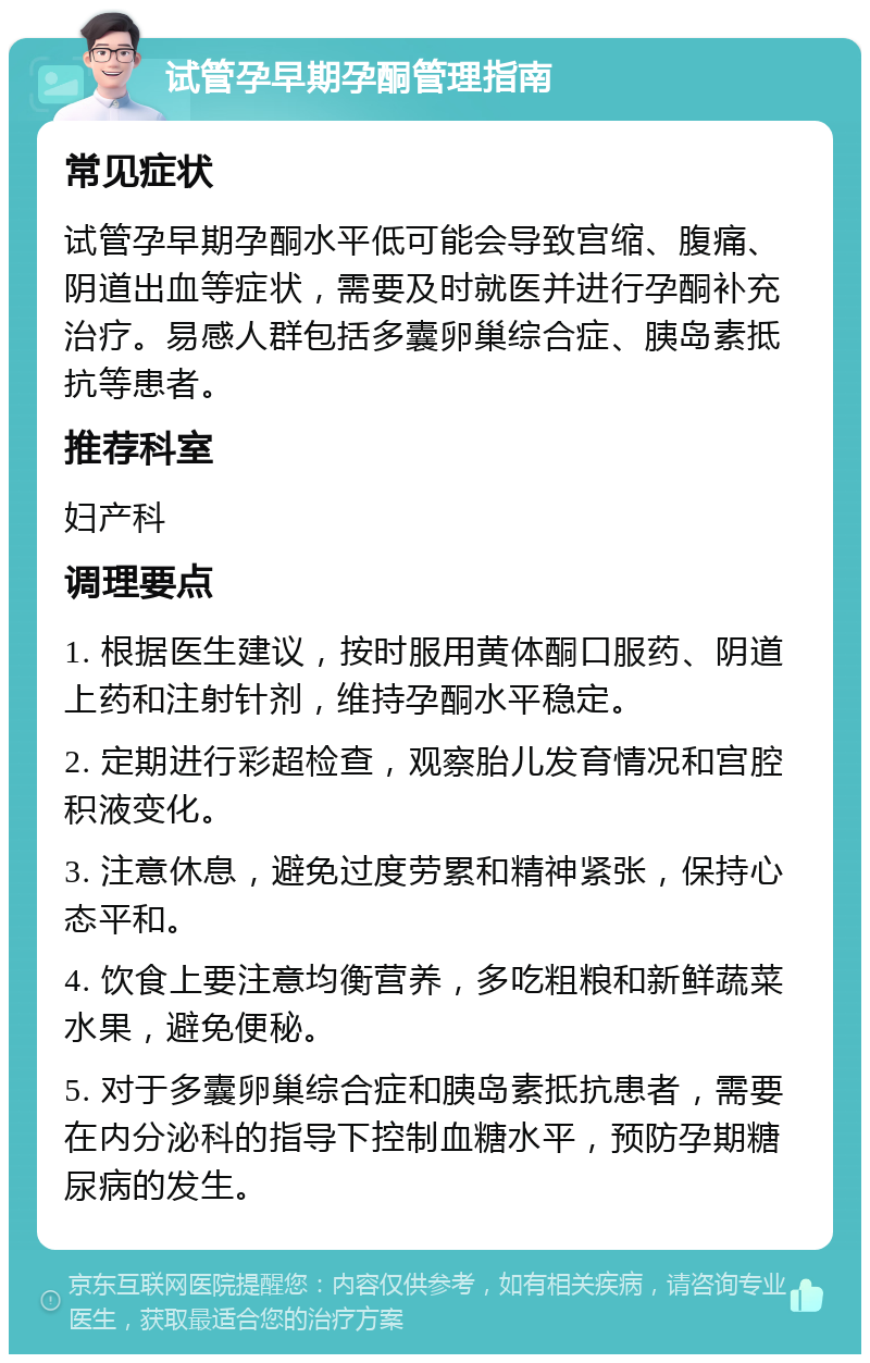 试管孕早期孕酮管理指南 常见症状 试管孕早期孕酮水平低可能会导致宫缩、腹痛、阴道出血等症状，需要及时就医并进行孕酮补充治疗。易感人群包括多囊卵巢综合症、胰岛素抵抗等患者。 推荐科室 妇产科 调理要点 1. 根据医生建议，按时服用黄体酮口服药、阴道上药和注射针剂，维持孕酮水平稳定。 2. 定期进行彩超检查，观察胎儿发育情况和宫腔积液变化。 3. 注意休息，避免过度劳累和精神紧张，保持心态平和。 4. 饮食上要注意均衡营养，多吃粗粮和新鲜蔬菜水果，避免便秘。 5. 对于多囊卵巢综合症和胰岛素抵抗患者，需要在内分泌科的指导下控制血糖水平，预防孕期糖尿病的发生。