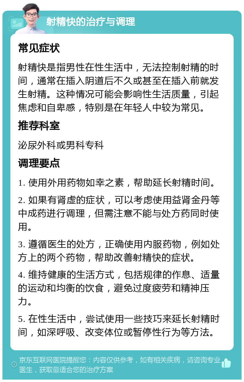 射精快的治疗与调理 常见症状 射精快是指男性在性生活中，无法控制射精的时间，通常在插入阴道后不久或甚至在插入前就发生射精。这种情况可能会影响性生活质量，引起焦虑和自卑感，特别是在年轻人中较为常见。 推荐科室 泌尿外科或男科专科 调理要点 1. 使用外用药物如幸之素，帮助延长射精时间。 2. 如果有肾虚的症状，可以考虑使用益肾金丹等中成药进行调理，但需注意不能与处方药同时使用。 3. 遵循医生的处方，正确使用内服药物，例如处方上的两个药物，帮助改善射精快的症状。 4. 维持健康的生活方式，包括规律的作息、适量的运动和均衡的饮食，避免过度疲劳和精神压力。 5. 在性生活中，尝试使用一些技巧来延长射精时间，如深呼吸、改变体位或暂停性行为等方法。