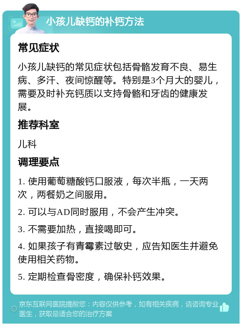 小孩儿缺钙的补钙方法 常见症状 小孩儿缺钙的常见症状包括骨骼发育不良、易生病、多汗、夜间惊醒等。特别是3个月大的婴儿，需要及时补充钙质以支持骨骼和牙齿的健康发展。 推荐科室 儿科 调理要点 1. 使用葡萄糖酸钙口服液，每次半瓶，一天两次，两餐奶之间服用。 2. 可以与AD同时服用，不会产生冲突。 3. 不需要加热，直接喝即可。 4. 如果孩子有青霉素过敏史，应告知医生并避免使用相关药物。 5. 定期检查骨密度，确保补钙效果。