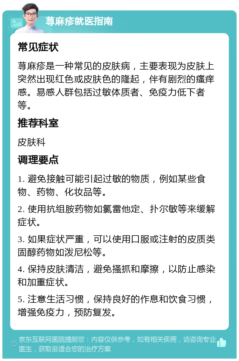 荨麻疹就医指南 常见症状 荨麻疹是一种常见的皮肤病，主要表现为皮肤上突然出现红色或皮肤色的隆起，伴有剧烈的瘙痒感。易感人群包括过敏体质者、免疫力低下者等。 推荐科室 皮肤科 调理要点 1. 避免接触可能引起过敏的物质，例如某些食物、药物、化妆品等。 2. 使用抗组胺药物如氯雷他定、扑尔敏等来缓解症状。 3. 如果症状严重，可以使用口服或注射的皮质类固醇药物如泼尼松等。 4. 保持皮肤清洁，避免搔抓和摩擦，以防止感染和加重症状。 5. 注意生活习惯，保持良好的作息和饮食习惯，增强免疫力，预防复发。