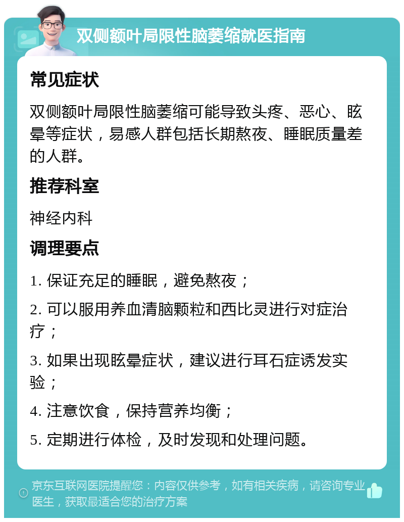 双侧额叶局限性脑萎缩就医指南 常见症状 双侧额叶局限性脑萎缩可能导致头疼、恶心、眩晕等症状，易感人群包括长期熬夜、睡眠质量差的人群。 推荐科室 神经内科 调理要点 1. 保证充足的睡眠，避免熬夜； 2. 可以服用养血清脑颗粒和西比灵进行对症治疗； 3. 如果出现眩晕症状，建议进行耳石症诱发实验； 4. 注意饮食，保持营养均衡； 5. 定期进行体检，及时发现和处理问题。