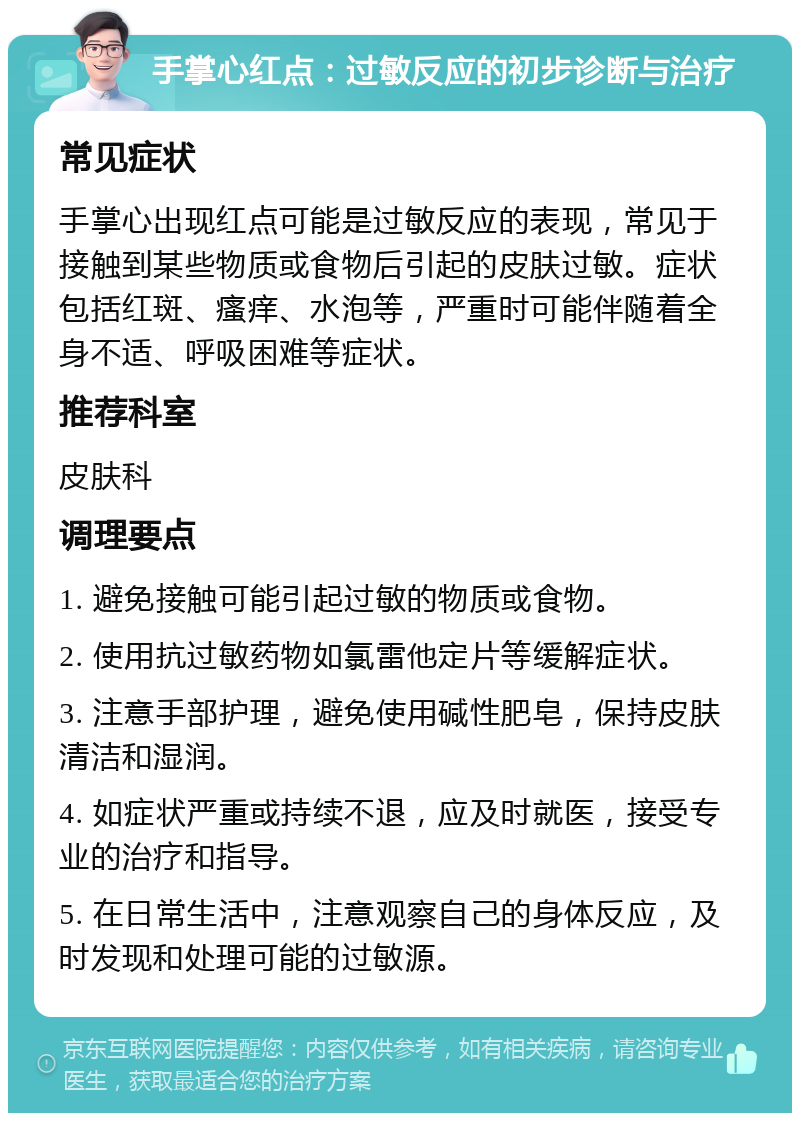 手掌心红点：过敏反应的初步诊断与治疗 常见症状 手掌心出现红点可能是过敏反应的表现，常见于接触到某些物质或食物后引起的皮肤过敏。症状包括红斑、瘙痒、水泡等，严重时可能伴随着全身不适、呼吸困难等症状。 推荐科室 皮肤科 调理要点 1. 避免接触可能引起过敏的物质或食物。 2. 使用抗过敏药物如氯雷他定片等缓解症状。 3. 注意手部护理，避免使用碱性肥皂，保持皮肤清洁和湿润。 4. 如症状严重或持续不退，应及时就医，接受专业的治疗和指导。 5. 在日常生活中，注意观察自己的身体反应，及时发现和处理可能的过敏源。