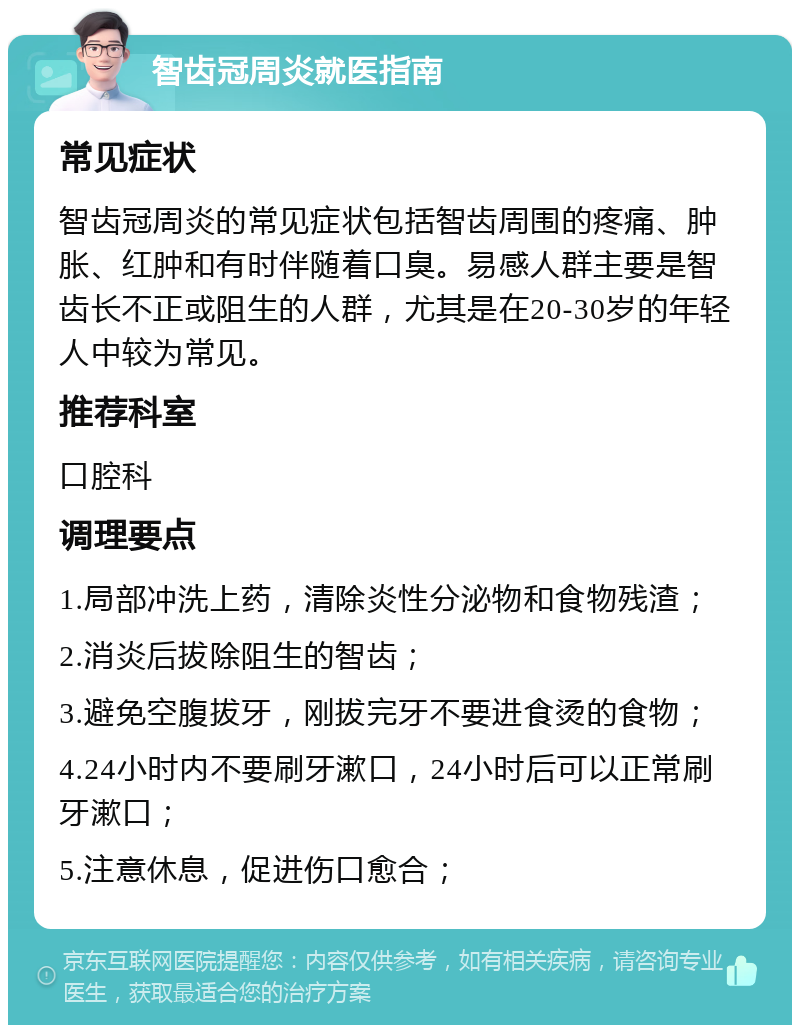 智齿冠周炎就医指南 常见症状 智齿冠周炎的常见症状包括智齿周围的疼痛、肿胀、红肿和有时伴随着口臭。易感人群主要是智齿长不正或阻生的人群，尤其是在20-30岁的年轻人中较为常见。 推荐科室 口腔科 调理要点 1.局部冲洗上药，清除炎性分泌物和食物残渣； 2.消炎后拔除阻生的智齿； 3.避免空腹拔牙，刚拔完牙不要进食烫的食物； 4.24小时内不要刷牙漱口，24小时后可以正常刷牙漱口； 5.注意休息，促进伤口愈合；