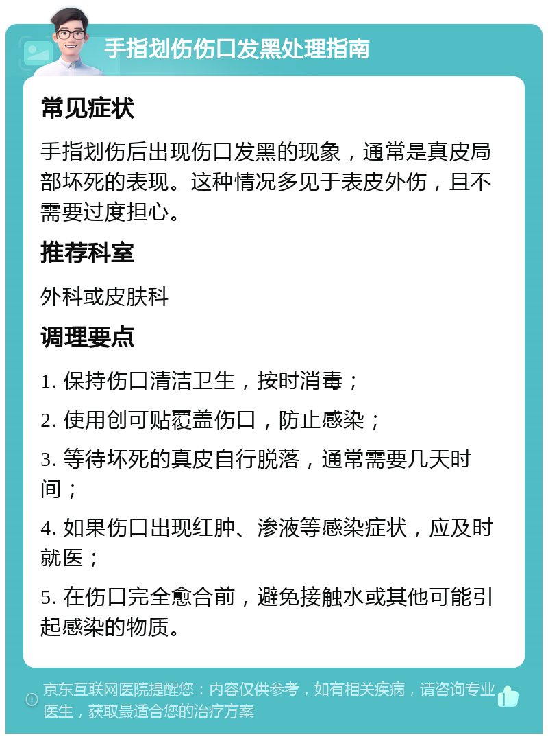 手指划伤伤口发黑处理指南 常见症状 手指划伤后出现伤口发黑的现象，通常是真皮局部坏死的表现。这种情况多见于表皮外伤，且不需要过度担心。 推荐科室 外科或皮肤科 调理要点 1. 保持伤口清洁卫生，按时消毒； 2. 使用创可贴覆盖伤口，防止感染； 3. 等待坏死的真皮自行脱落，通常需要几天时间； 4. 如果伤口出现红肿、渗液等感染症状，应及时就医； 5. 在伤口完全愈合前，避免接触水或其他可能引起感染的物质。