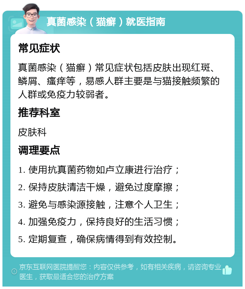 真菌感染（猫癣）就医指南 常见症状 真菌感染（猫癣）常见症状包括皮肤出现红斑、鳞屑、瘙痒等，易感人群主要是与猫接触频繁的人群或免疫力较弱者。 推荐科室 皮肤科 调理要点 1. 使用抗真菌药物如卢立康进行治疗； 2. 保持皮肤清洁干燥，避免过度摩擦； 3. 避免与感染源接触，注意个人卫生； 4. 加强免疫力，保持良好的生活习惯； 5. 定期复查，确保病情得到有效控制。